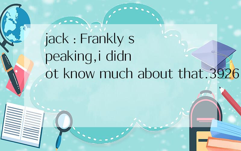 jack：Frankly speaking,i didnot know much about that.3926 想问：Frankly speaking 这是一jack：Frankly speaking,i didnot know much about that.3926想问：Frankly speaking 这是一个对话.说话的是jack