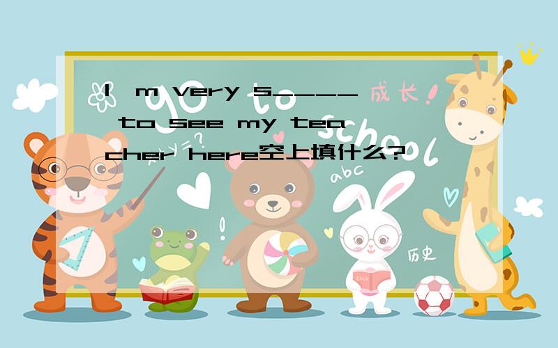 I'm very s____ to see my teacher here空上填什么?