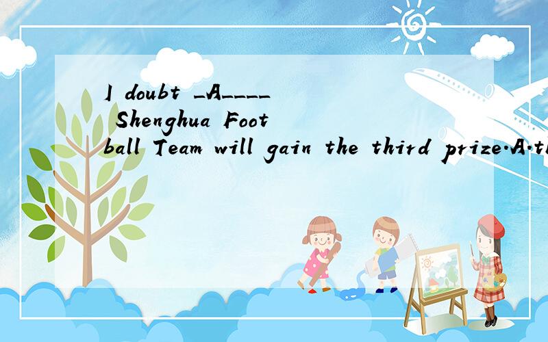 I doubt _A____ Shenghua Football Team will gain the third prize.A.that B./ C.whether D.what选A是对的吗?我觉得该选C啊,doubt 在肯定句中不是接 whether 或 if