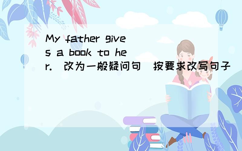 My father gives a book to her.(改为一般疑问句)按要求改写句子