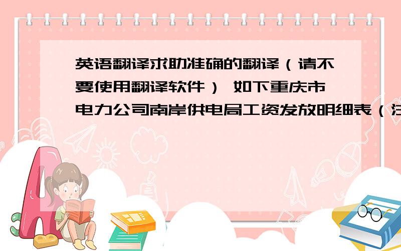 英语翻译求助准确的翻译（请不要使用翻译软件） 如下重庆市电力公司南岸供电局工资发放明细表（注：南岸供电局是重庆是电力公司的下属单位）本人翻译为：The Nanan of Chongqing Electric Powe