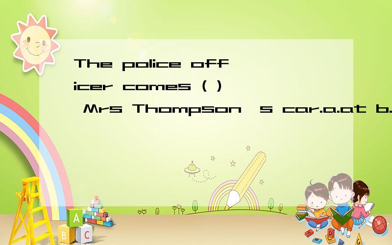 The police officer comes ( ) Mrs Thompson's car.a.at b.to c.in d.on要解释的