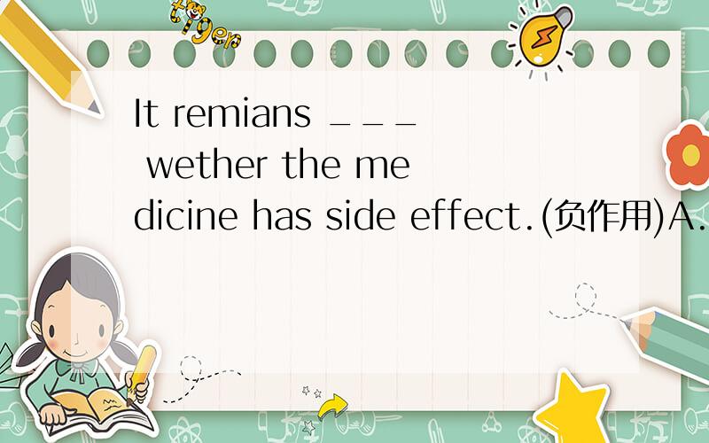 It remians ___ wether the medicine has side effect.(负作用)A.seeing        B.to see     C.seen       D.to be seen为什么选D?