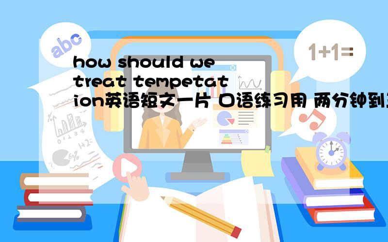 how should we treat tempetation英语短文一片 口语练习用 两分钟到三分钟最好有中文翻译哈