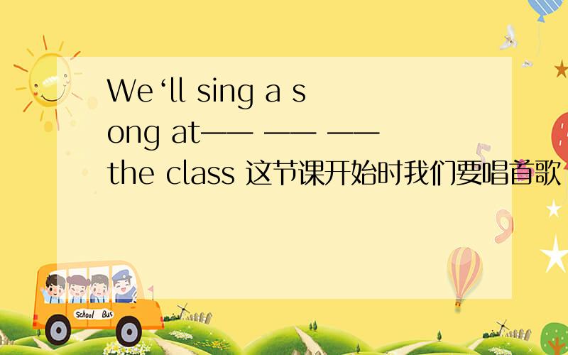 We‘ll sing a song at—— —— ——the class 这节课开始时我们要唱首歌