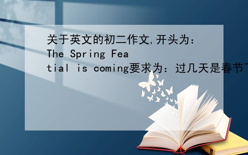 关于英文的初二作文,开头为：The Spring Featial is coming要求为：过几天是春节了,你和家人有什么安排
