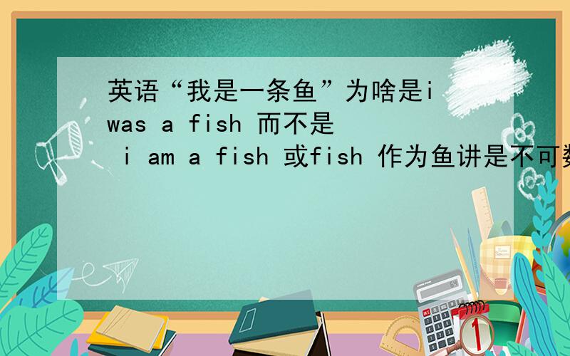 英语“我是一条鱼”为啥是i was a fish 而不是 i am a fish 或fish 作为鱼讲是不可数名词.为啥还要加 a 或者说成i am fish