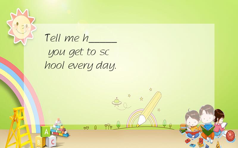 Tell me h_____ you get to school every day.