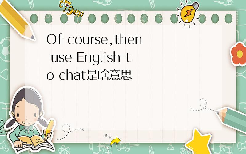 Of course,then use English to chat是啥意思