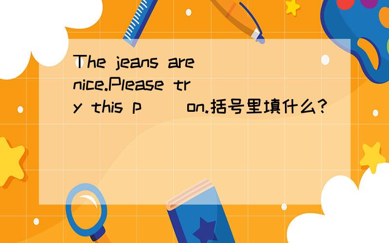 The jeans are nice.Please try this p() on.括号里填什么?