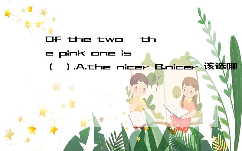 Of the two ,the pink one is （ ）.A.the nicer B.nicer 该选哪一个?我知道，如果按照正常的语序肯定是说：The pink one is the nicer of the two .不知道这种情况要不要去the.
