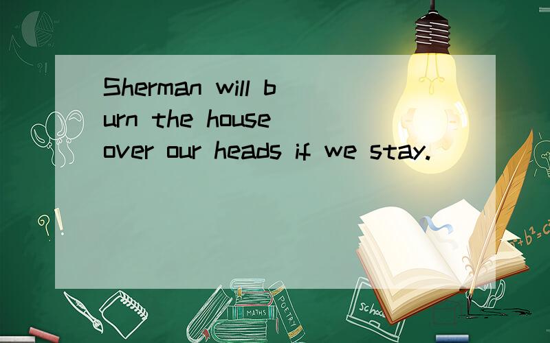 Sherman will burn the house over our heads if we stay.