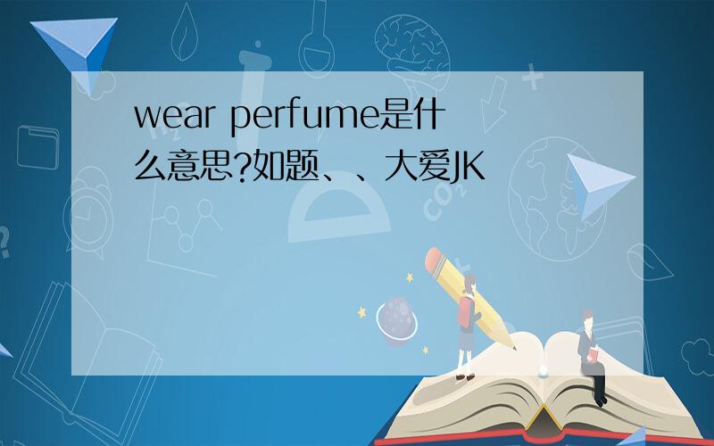 wear perfume是什么意思?如题、、大爱JK