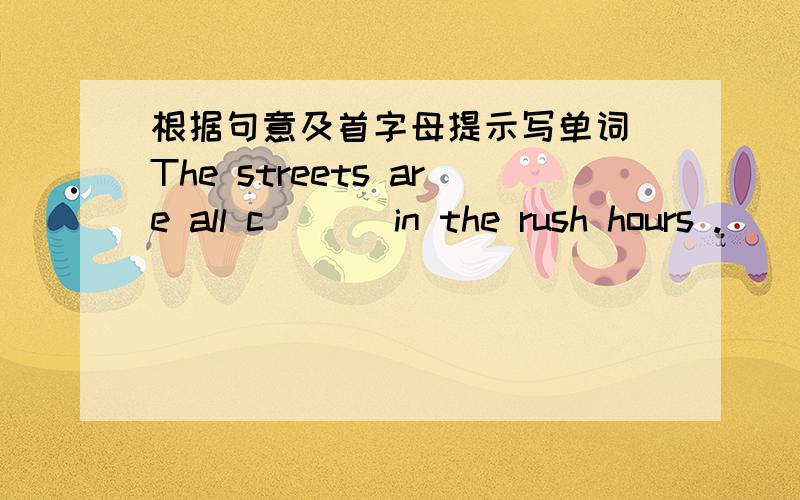 根据句意及首字母提示写单词 The streets are all c___ in the rush hours .