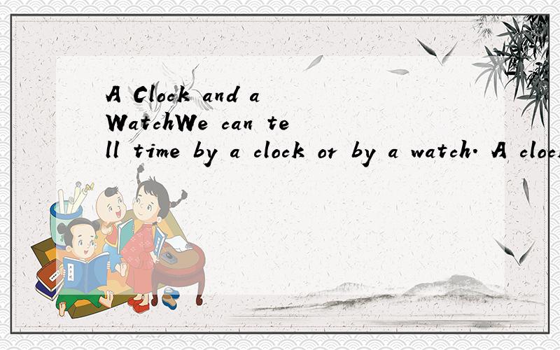 A Clock and a WatchWe can tell time by a clock or by a watch. A clock is big; it is usually on the wall or on the table. A watch is small; we can put it in the pocket（衣袋）or wear it on the wrist（手腕）! A clock or a watch usually has a ro