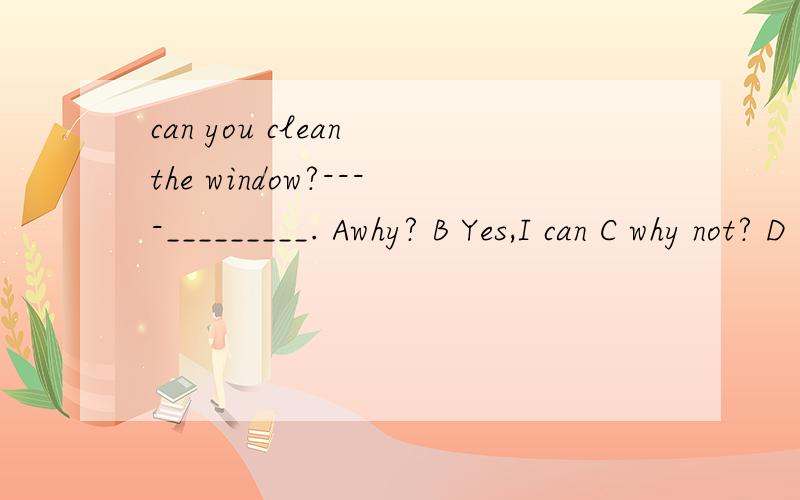 can you clean the window?----_________. Awhy? B Yes,I can C why not? D Don't say so