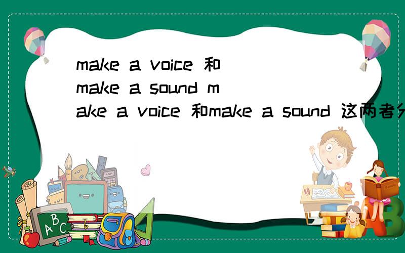 make a voice 和make a sound make a voice 和make a sound 这两者分别在什么语境下使用呢？