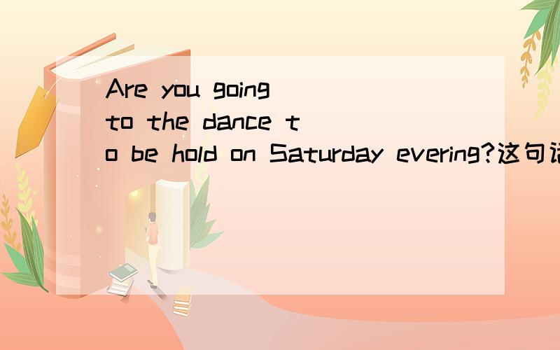 Are you going to the dance to be hold on Saturday evering?这句话有语病没有?(是不是going to 后面还得跟一个动词啊)很急!