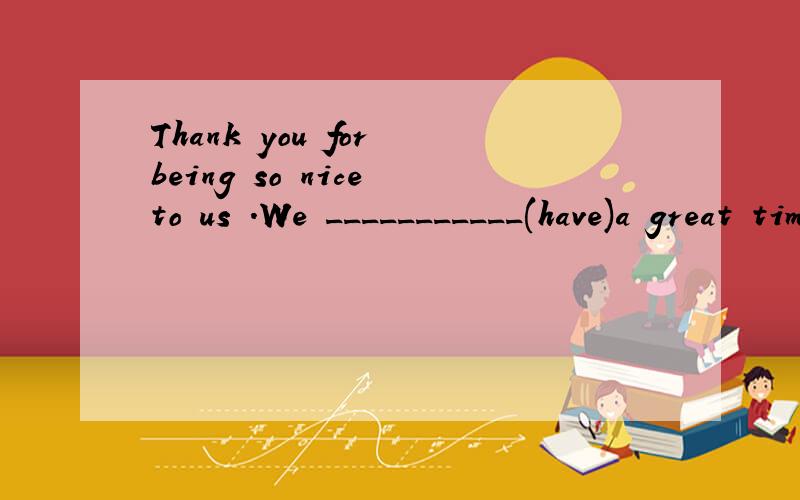 Thank you for being so nice to us .We ___________(have)a great time here.