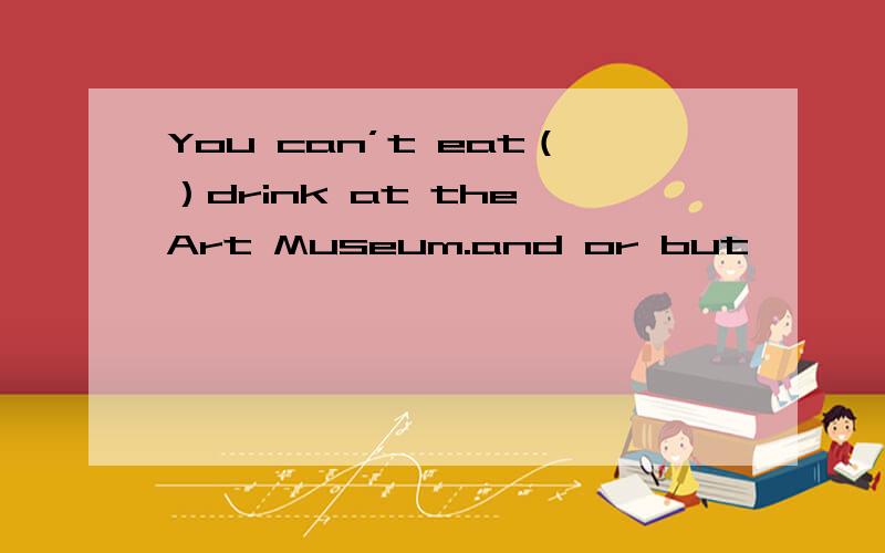 You can’t eat（）drink at the Art Museum.and or but