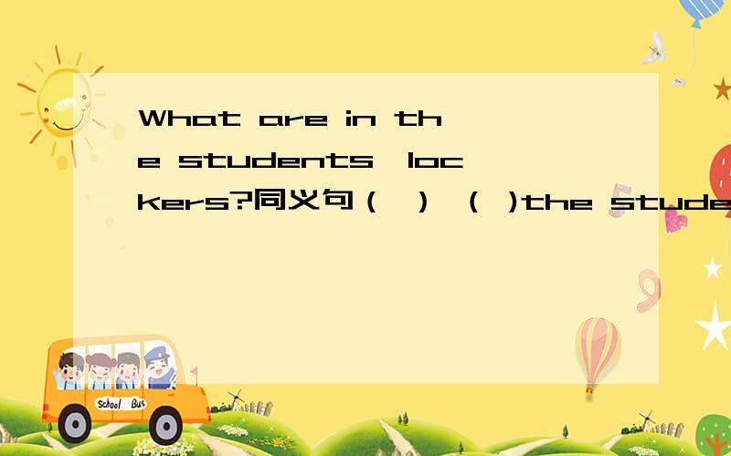 What are in the students'lockers?同义句（ ） （ )the students （　）in　their　lockers