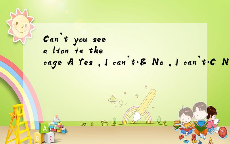 Can’t you see a lion in the cage A Yes ,I can’t.B No ,I can’t.C No,I can.D Yes,you can’t see it .