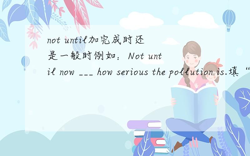 not until加完成时还是一般时例如：Not until now ___ how serious the pollution is.填“do we realize”还是“have we realized”希望给一些解释 谢谢