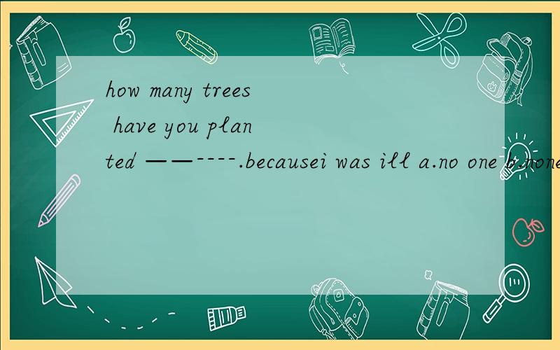 how many trees have you planted ——----.becausei was ill a.no one b.none c.neither d.either