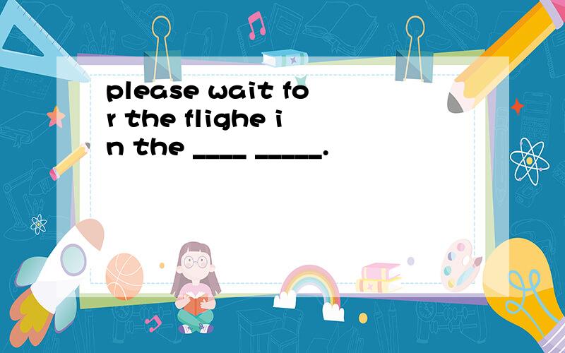 please wait for the flighe in the ____ _____.
