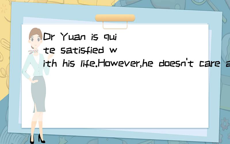 Dr Yuan is quite satisfied with his life.However,he doesn't care about being famous.He feels itgives him less freedom to do his research.He would much rather keep time for his hobbles.He enjoys listening to violin music,playing mah-jong,swimming and