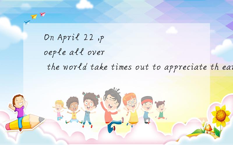On April 22 ,poeple all over the world take times out to appreciate th earht that we all share.谁谁会翻译这句话.