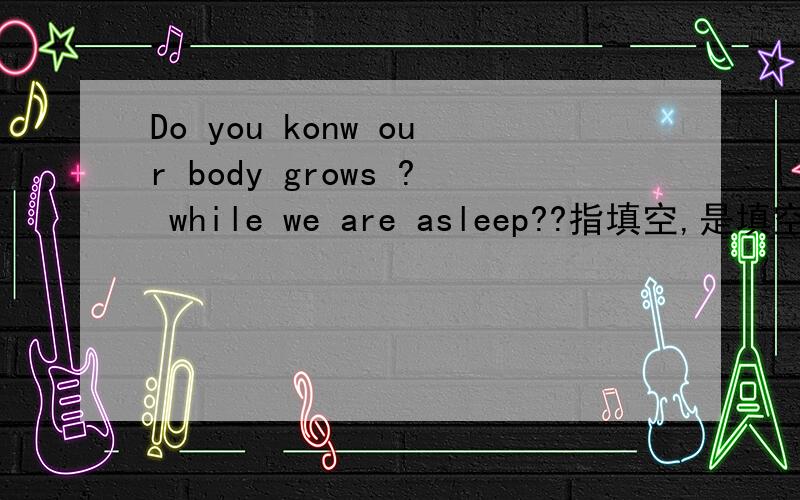 Do you konw our body grows ? while we are asleep??指填空,是填空,不是翻译.