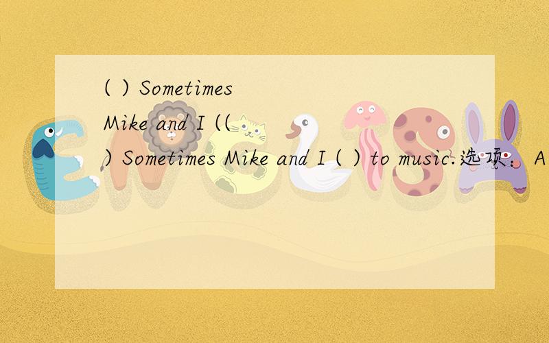 ( ) Sometimes Mike and I (( ) Sometimes Mike and I ( ) to music.选项：A、am listen B、listen C、listening (选择)
