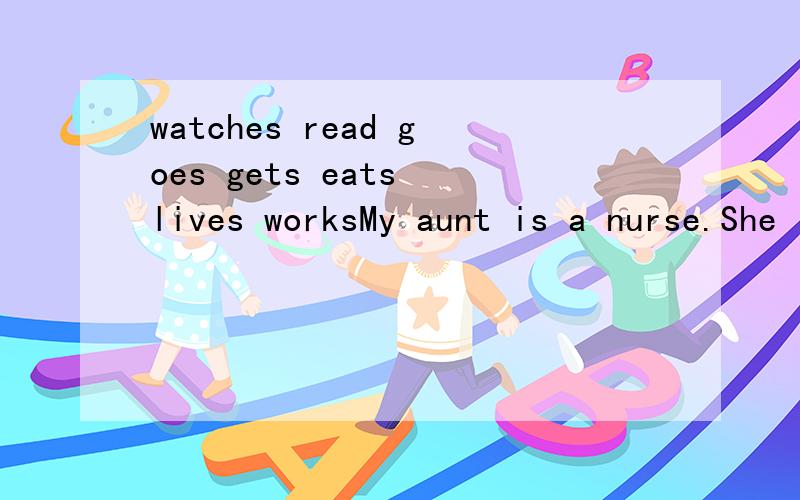 watches read goes gets eats lives worksMy aunt is a nurse.She likes music very much.She ______ in a big hospital.Every day she ______ up at 6:30.She ______ breakfast at 7:00.After breakfast she ______ to work by bus.She usually goes home at 5:30.Afte