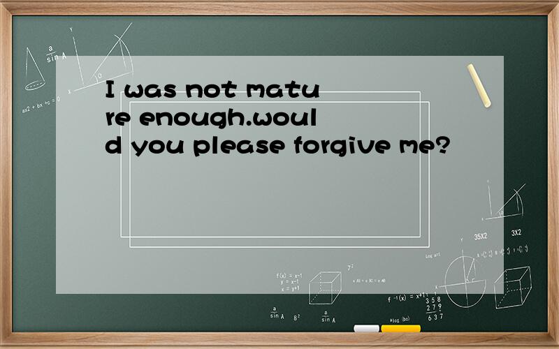 I was not mature enough.would you please forgive me?