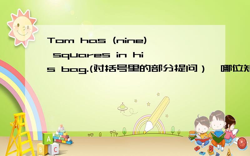Tom has (nine) squares in his bag.(对括号里的部分提问）,哪位知道?还有,These cakes are (soft).    His father like (oranges).   We  are  (in the classroom).     These are (triangles).谢谢.