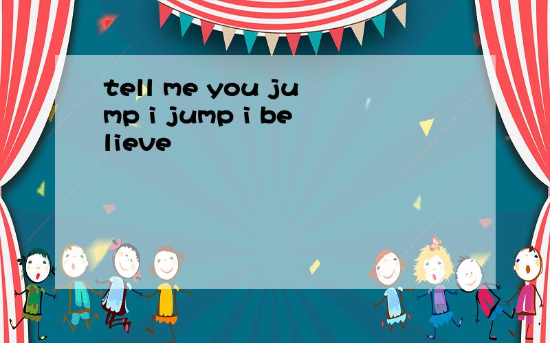 tell me you jump i jump i believe