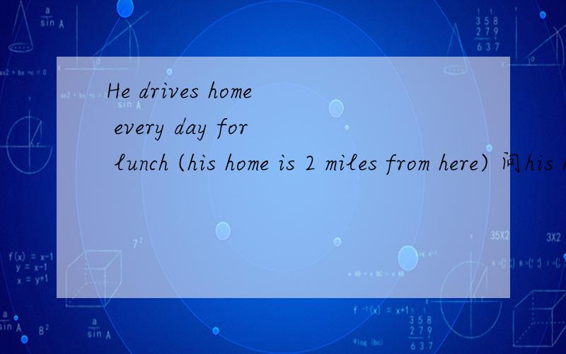 He drives home every day for lunch (his home is 2 miles from here) 问his homeA not far away from B2hours drive
