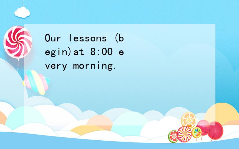 Our lessons (begin)at 8:00 every morning.