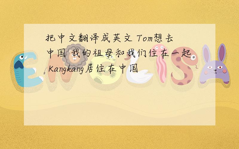 把中文翻译成英文 Tom想去中国 我的祖母和我们住在一起 Kangkang居住在中国