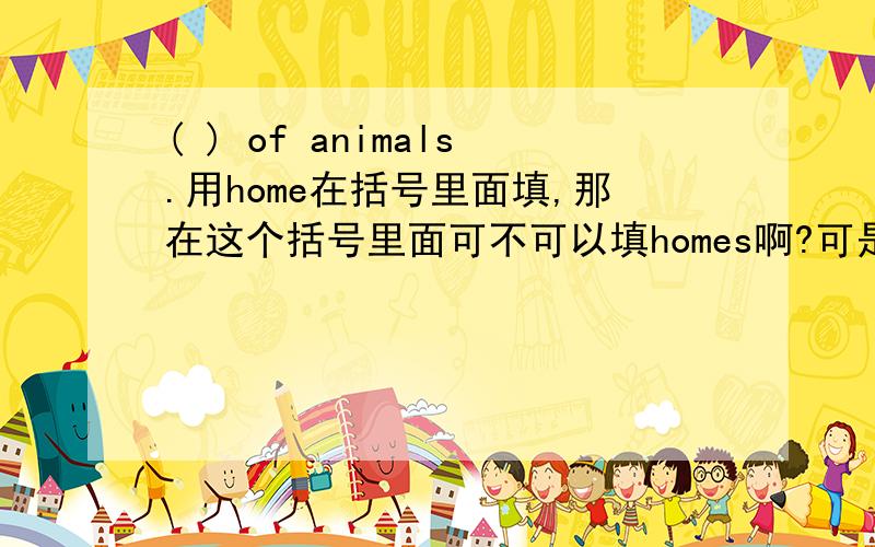 ( ) of animals.用home在括号里面填,那在这个括号里面可不可以填homes啊?可是我有看见过一篇的英语阅读短文是叫做Homes of animals的啊，那这两者之间有什么不同的吗？、