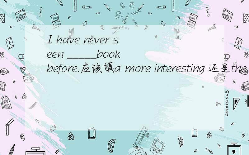 I have never seen _____book before.应该填a more interesting 还是the most interesting?