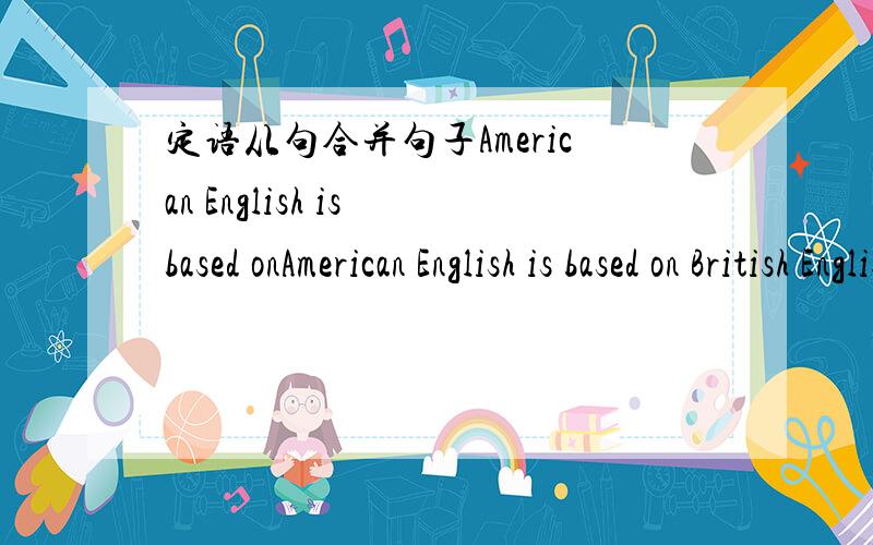 定语从句合并句子American English is based onAmerican English is based on British English.Believe it or not,American English is playing a more and a more important part than ever before定语从句合并句子