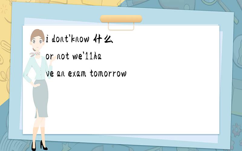 i dont'know 什么or not we'11have an exam tomorrow