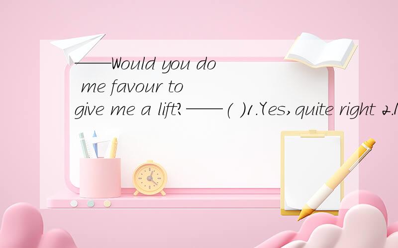 ——Would you do me favour to give me a lift?——( )1.Yes,quite right 2.Never mind 3.Not at all 4.With pleasure原因写详细点（有什么语法或词组之类的）,劳驾各位了.我还有很多问题没人答,麻烦高手也去看看,