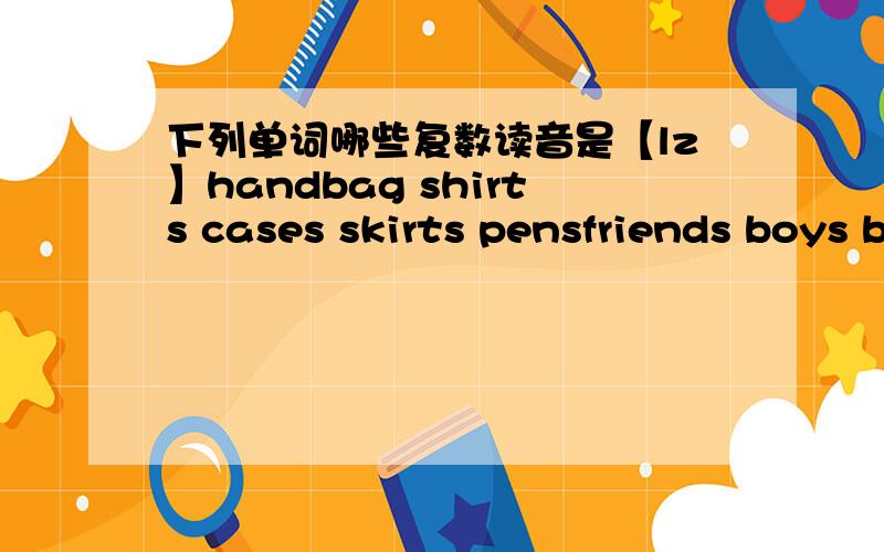 下列单词哪些复数读音是【lz】handbag shirts cases skirts pensfriends boys biouses tourists