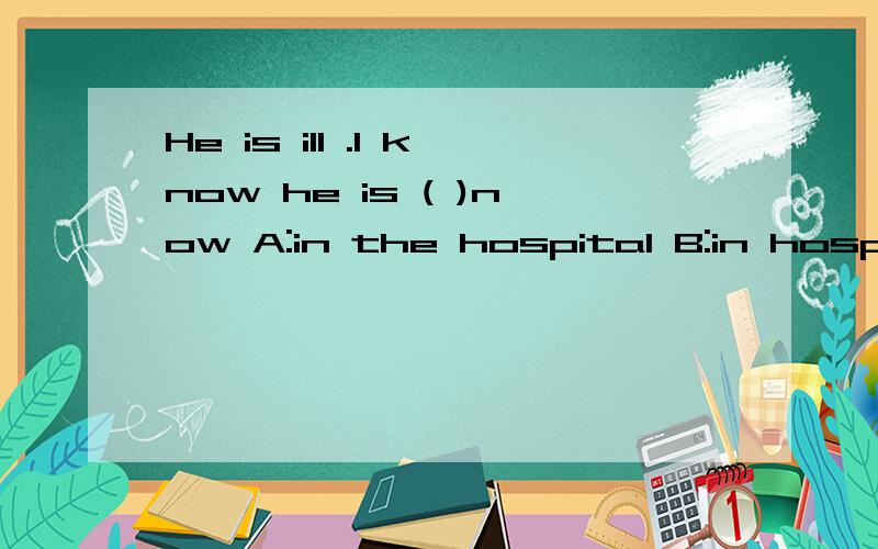 He is ill .I know he is ( )now A:in the hospital B:in hospital C:at the hospital D:at hospital