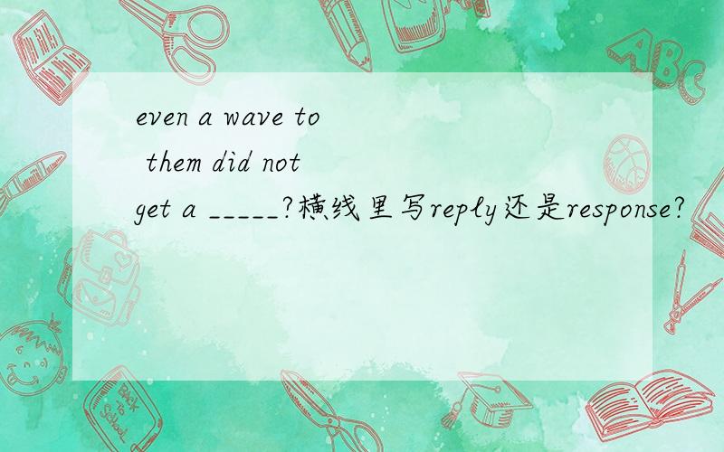 even a wave to them did not get a _____?横线里写reply还是response?