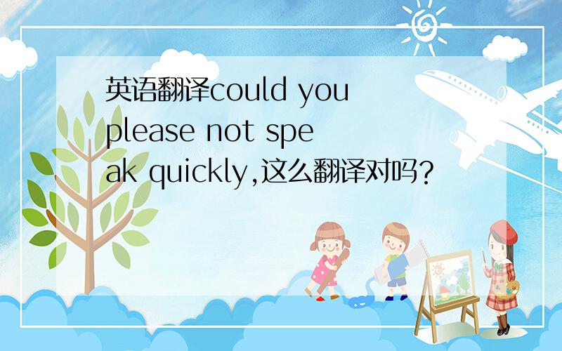 英语翻译could you please not speak quickly,这么翻译对吗？