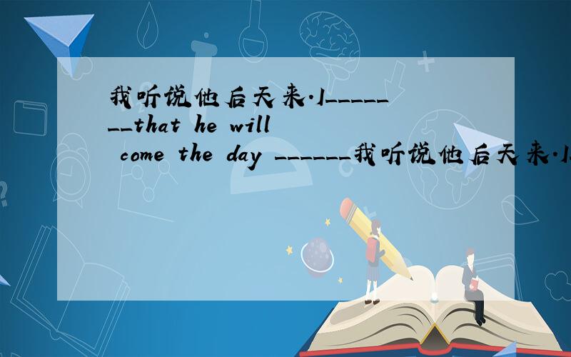 我听说他后天来.I_______that he will come the day ______我听说他后天来.I_______that he will come the day ________tomorrow